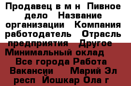 Продавец в м-н "Пивное дело › Название организации ­ Компания-работодатель › Отрасль предприятия ­ Другое › Минимальный оклад ­ 1 - Все города Работа » Вакансии   . Марий Эл респ.,Йошкар-Ола г.